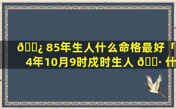 🌿 85年生人什么命格最好「74年10月9时戍时生人 🌷 什么命格」